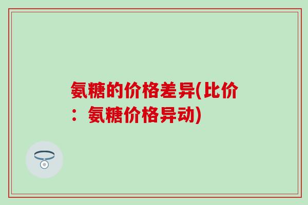 氨糖的价格差异(比价：氨糖价格异动)-第1张图片-氨糖科普网