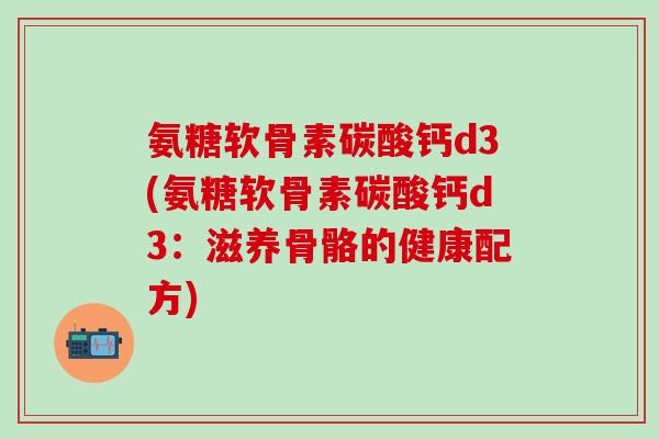 氨糖软骨素碳酸钙d3(氨糖软骨素碳酸钙d3:滋养骨骼的健康配方)-第1张图片-氨糖科普网 氨糖软骨素碳酸钙d3(氨糖软骨素碳酸钙d3:滋养骨骼的健康配方)-第1张图片-氨糖科普网