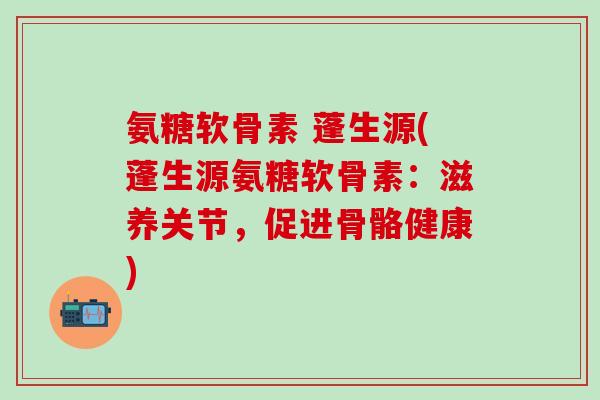 氨糖软骨素 蓬生源(蓬生源氨糖软骨素:滋养关节,促进骨骼健康)-第1张图片-氨糖科普网 氨糖软骨素 蓬生源(蓬生源氨糖软骨素:滋养关节,促进骨骼健康)-第1张图片-氨糖科普网