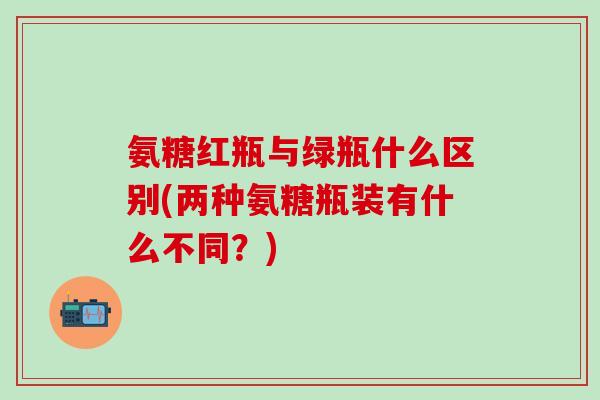 氨糖红瓶与绿瓶什么区别(两种氨糖瓶装有什么不同？)-第1张图片-氨糖科普网