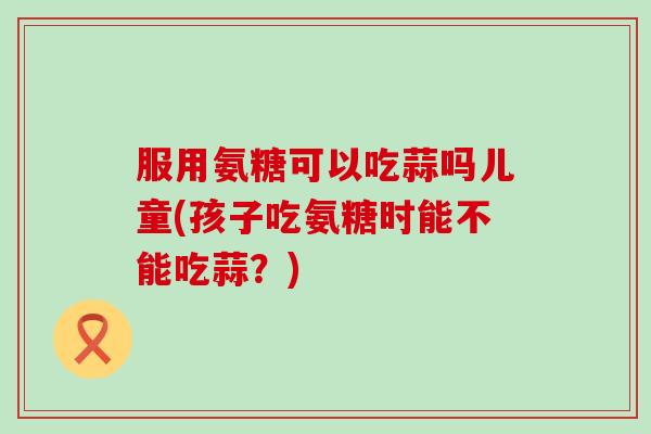 服用氨糖可以吃蒜吗儿童(孩子吃氨糖时能不能吃蒜?)-第1张图片-氨糖科普网 服用氨糖可以吃蒜吗儿童(孩子吃氨糖时能不能吃蒜?)-第1张图片-氨糖科普网