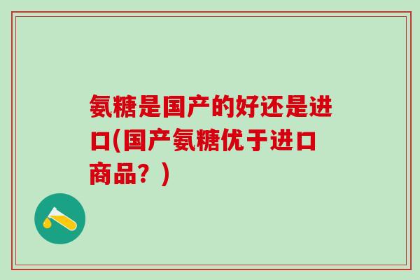 氨糖是国产的好还是进口(国产氨糖优于进口商品?)-第1张图片-氨糖科普网 氨糖是国产的好还是进口(国产氨糖优于进口商品?)-第1张图片-氨糖科普网