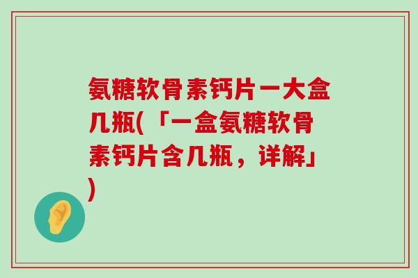 氨糖软骨素钙片一大盒几瓶(「一盒氨糖软骨素钙片含几瓶,详解」)-第1张图片-氨糖科普网 氨糖软骨素钙片一大盒几瓶(「一盒氨糖软骨素钙片含几瓶,详解」)-第1张图片-氨糖科普网