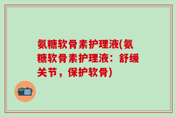 氨糖软骨素护理液(氨糖软骨素护理液:舒缓关节,保护软骨)-第1张图片-氨糖科普网 氨糖软骨素护理液(氨糖软骨素护理液:舒缓关节,保护软骨)-第1张图片-氨糖科普网