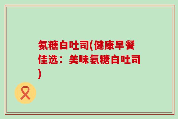 氨糖白吐司(健康早餐佳选:美味氨糖白吐司)-第1张图片-氨糖科普网 氨糖白吐司(健康早餐佳选:美味氨糖白吐司)-第1张图片-氨糖科普网