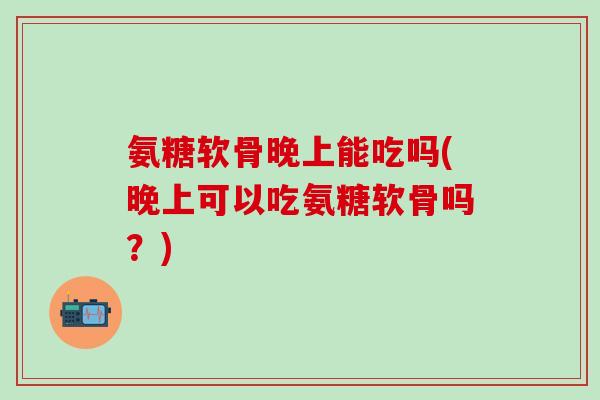 氨糖软骨晚上能吃吗(晚上可以吃氨糖软骨吗?)-第1张图片-氨糖科普网 氨糖软骨晚上能吃吗(晚上可以吃氨糖软骨吗?)-第1张图片-氨糖科普网