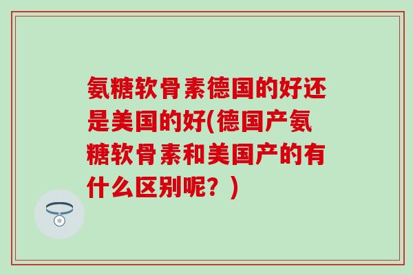 氨糖软骨素德国的好还是美国的好(德国产氨糖软骨素和美国产的有什么区别呢?)-第1张图片-氨糖科普网 氨糖软骨素德国的好还是美国的好(德国产氨糖软骨素和美国产的有什么区别呢?)-第1张图片-氨糖科普网