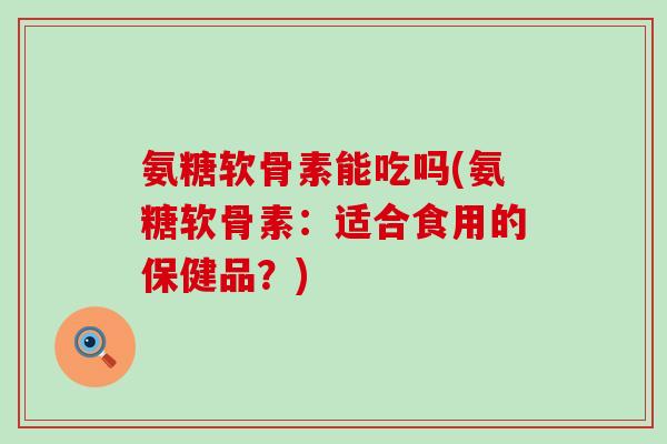 氨糖软骨素能吃吗(氨糖软骨素:适合食用的保健品?)-第1张图片-氨糖科普网 氨糖软骨素能吃吗(氨糖软骨素:适合食用的保健品?)-第1张图片-氨糖科普网