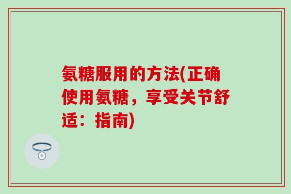 氨糖服用的方法(正确使用氨糖,享受关节舒适:指南)-第1张图片-氨糖科普网 氨糖服用的方法(正确使用氨糖,享受关节舒适:指南)-第1张图片-氨糖科普网