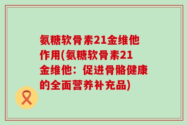 氨糖软骨素21金维他作用(氨糖软骨素21金维他:促进骨骼健康的全面营养补充品)-第1张图片-氨糖科普网 氨糖软骨素21金维他作用(氨糖软骨素21金维他:促进骨骼健康的全面营养补充品)-第1张图片-氨糖科普网