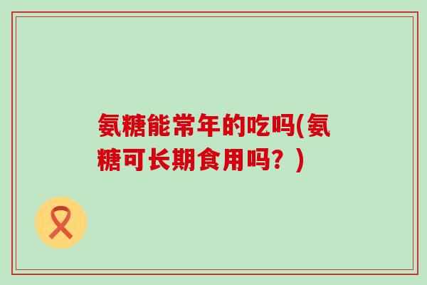 氨糖能常年的吃吗(氨糖可长期食用吗?)-第1张图片-氨糖科普网 氨糖能常年的吃吗(氨糖可长期食用吗?)-第1张图片-氨糖科普网