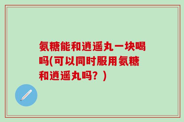 氨糖能和逍遥丸一块喝吗(可以同时服用氨糖和逍遥丸吗？)-第1张图片-氨糖科普网