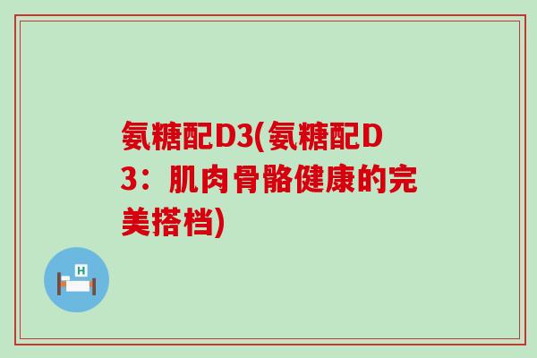 氨糖配D3(氨糖配D3:肌肉骨骼健康的完美搭档)-第1张图片-氨糖科普网 氨糖配D3(氨糖配D3:肌肉骨骼健康的完美搭档)-第1张图片-氨糖科普网