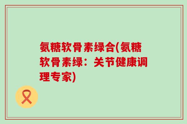 氨糖软骨素绿合(氨糖软骨素绿:关节健康调理专家)-第1张图片-氨糖科普网 氨糖软骨素绿合(氨糖软骨素绿:关节健康调理专家)-第1张图片-氨糖科普网