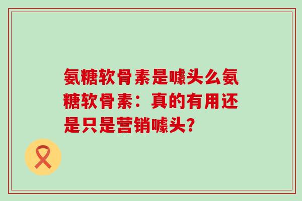 氨糖软骨素是噱头么氨糖软骨素：真的有用还是只是营销噱头？-第1张图片-氨糖科普网