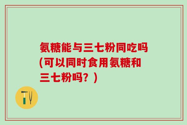 氨糖能与三七粉同吃吗(可以同时食用氨糖和三七粉吗?)-第1张图片-氨糖科普网 氨糖能与三七粉同吃吗(可以同时食用氨糖和三七粉吗?)-第1张图片-氨糖科普网