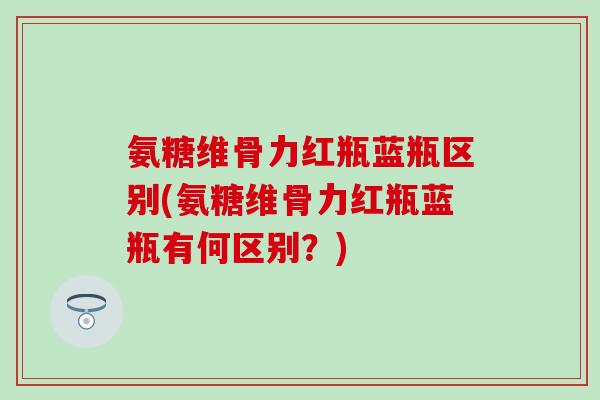 氨糖维骨力红瓶蓝瓶区别(氨糖维骨力红瓶蓝瓶有何区别？)-第1张图片-氨糖科普网