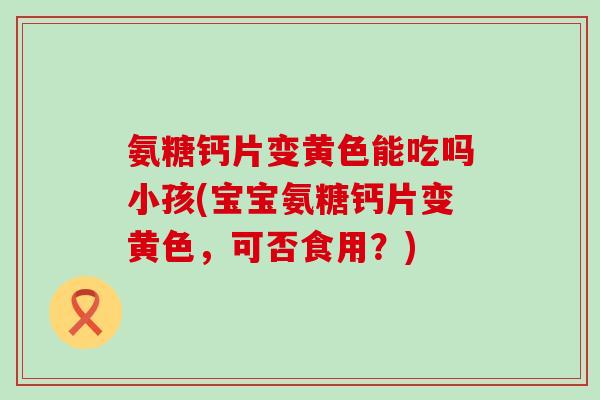 氨糖钙片变黄色能吃吗小孩(宝宝氨糖钙片变黄色,可否食用?)-第1张图片-氨糖科普网 氨糖钙片变黄色能吃吗小孩(宝宝氨糖钙片变黄色,可否食用?)-第1张图片-氨糖科普网