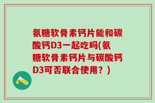 氨糖软骨素钙片能和碳酸钙D3一起吃吗(氨糖软骨素钙片与碳酸钙D3可否联合使用?)-第1张图片-氨糖科普网 氨糖软骨素钙片能和碳酸钙D3一起吃吗(氨糖软骨素钙片与碳酸钙D3可否联合使用?)-第1张图片-氨糖科普网