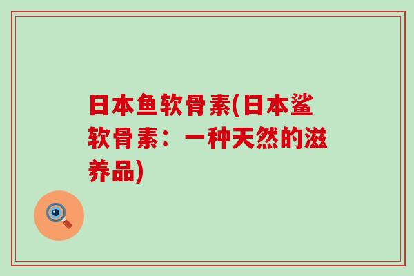 日本鱼软骨素(日本鲨软骨素：一种天然的滋养品)-第1张图片-氨糖科普网