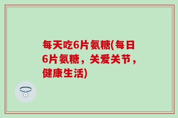 每天吃6片氨糖(每日6片氨糖,关爱关节,健康生活)-第1张图片-氨糖科普网 每天吃6片氨糖(每日6片氨糖,关爱关节,健康生活)-第1张图片-氨糖科普网