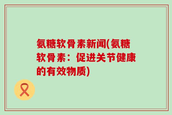 氨糖软骨素新闻(氨糖软骨素:促进关节健康的有效物质)-第1张图片-氨糖科普网 氨糖软骨素新闻(氨糖软骨素:促进关节健康的有效物质)-第1张图片-氨糖科普网