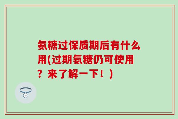 氨糖过保质期后有什么用(过期氨糖仍可使用?来了解一下!)-第1张图片-氨糖科普网 氨糖过保质期后有什么用(过期氨糖仍可使用?来了解一下!)-第1张图片-氨糖科普网