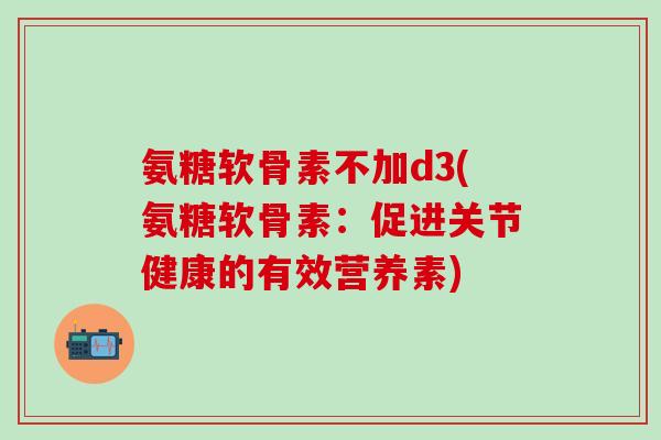 氨糖软骨素不加d3(氨糖软骨素：促进关节健康的有效营养素)-第1张图片-氨糖科普网
