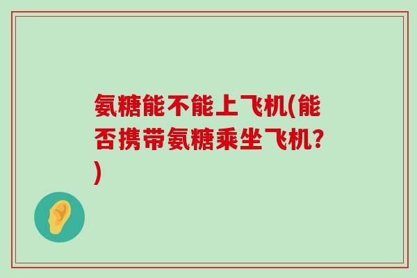 氨糖能不能上飞机(能否携带氨糖乘坐飞机?)-第1张图片-氨糖科普网 氨糖能不能上飞机(能否携带氨糖乘坐飞机?)-第1张图片-氨糖科普网