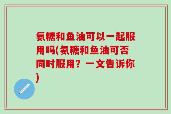 氨糖和鱼油可以一起服用吗(氨糖和鱼油可否同时服用？一文告诉你)-第1张图片-氨糖科普网