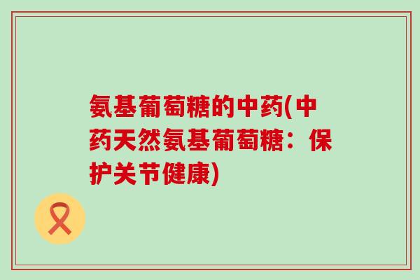 氨基葡萄糖的中药(中药天然氨基葡萄糖：保护关节健康)-第1张图片-氨糖科普网