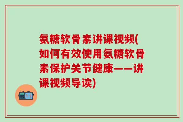 氨糖软骨素讲课视频(如何有效使用氨糖软骨素保护关节健康——讲课视频导读)-第1张图片-氨糖科普网