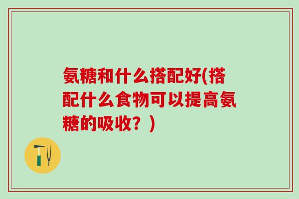 氨糖和什么搭配好(搭配什么食物可以提高氨糖的吸收?)-第1张图片-氨糖科普网 氨糖和什么搭配好(搭配什么食物可以提高氨糖的吸收?)-第1张图片-氨糖科普网