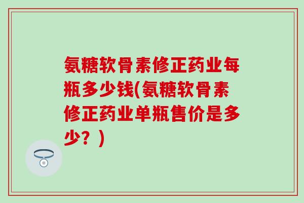 氨糖软骨素修正药业每瓶多少钱(氨糖软骨素修正药业单瓶售价是多少?)-第1张图片-氨糖科普网 氨糖软骨素修正药业每瓶多少钱(氨糖软骨素修正药业单瓶售价是多少?)-第1张图片-氨糖科普网