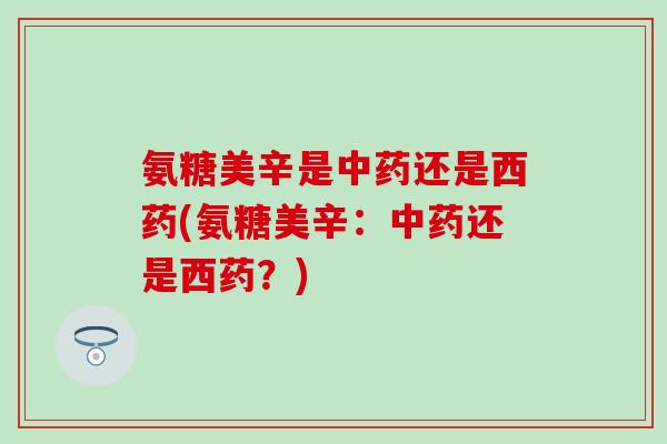 氨糖美辛是中药还是西药(氨糖美辛:中药还是西药?)-第1张图片-氨糖科普网 氨糖美辛是中药还是西药(氨糖美辛:中药还是西药?)-第1张图片-氨糖科普网
