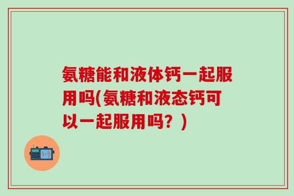氨糖能和液体钙一起服用吗(氨糖和液态钙可以一起服用吗?)-第1张图片-氨糖科普网 氨糖能和液体钙一起服用吗(氨糖和液态钙可以一起服用吗?)-第1张图片-氨糖科普网