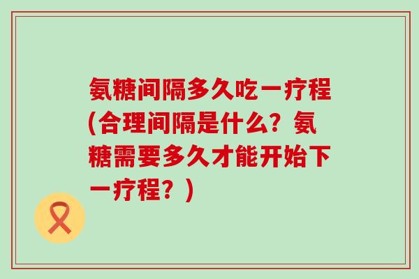 氨糖间隔多久吃一疗程(合理间隔是什么?氨糖需要多久才能开始下一疗程?)-第1张图片-氨糖科普网 氨糖间隔多久吃一疗程(合理间隔是什么?氨糖需要多久才能开始下一疗程?)-第1张图片-氨糖科普网