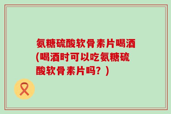 氨糖硫酸软骨素片喝酒(喝酒时可以吃氨糖硫酸软骨素片吗？)-第1张图片-氨糖科普网