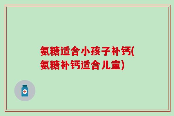 氨糖适合小孩子补钙(氨糖补钙适合儿童)-第1张图片-氨糖科普网 氨糖适合小孩子补钙(氨糖补钙适合儿童)-第1张图片-氨糖科普网