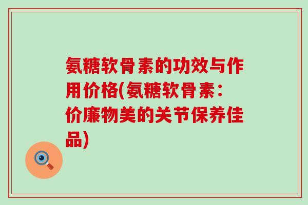 氨糖软骨素的功效与作用价格(氨糖软骨素:价廉物美的关节保养佳品)-第1张图片-氨糖科普网 氨糖软骨素的功效与作用价格(氨糖软骨素:价廉物美的关节保养佳品)-第1张图片-氨糖科普网
