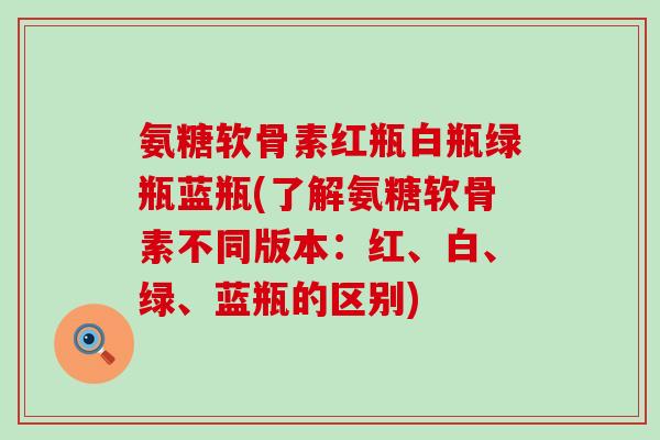 氨糖软骨素红瓶白瓶绿瓶蓝瓶(了解氨糖软骨素不同版本：红、白、绿、蓝瓶的区别)-第1张图片-氨糖科普网