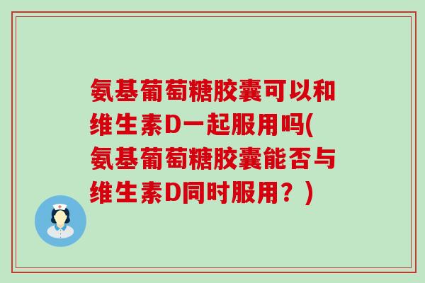 氨基葡萄糖胶囊可以和维生素D一起服用吗(氨基葡萄糖胶囊能否与维生素D同时服用?)-第1张图片-氨糖科普网 氨基葡萄糖胶囊可以和维生素D一起服用吗(氨基葡萄糖胶囊能否与维生素D同时服用?)-第1张图片-氨糖科普网