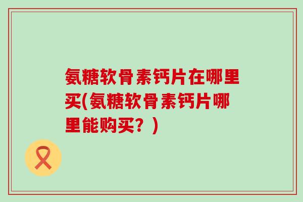 氨糖软骨素钙片在哪里买(氨糖软骨素钙片哪里能购买?)-第1张图片-氨糖科普网 氨糖软骨素钙片在哪里买(氨糖软骨素钙片哪里能购买?)-第1张图片-氨糖科普网