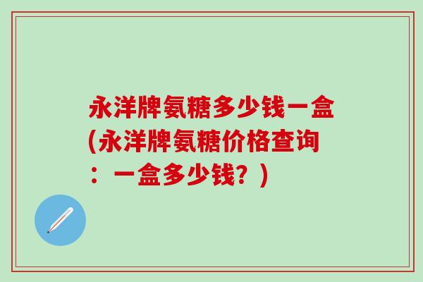 永洋牌氨糖多少钱一盒(永洋牌氨糖价格查询：一盒多少钱？)-第1张图片-氨糖科普网
