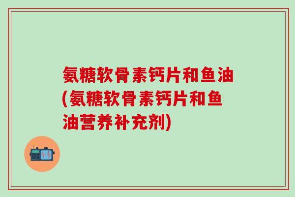 氨糖软骨素钙片和鱼油(氨糖软骨素钙片和鱼油营养补充剂)-第1张图片-氨糖科普网 氨糖软骨素钙片和鱼油(氨糖软骨素钙片和鱼油营养补充剂)-第1张图片-氨糖科普网