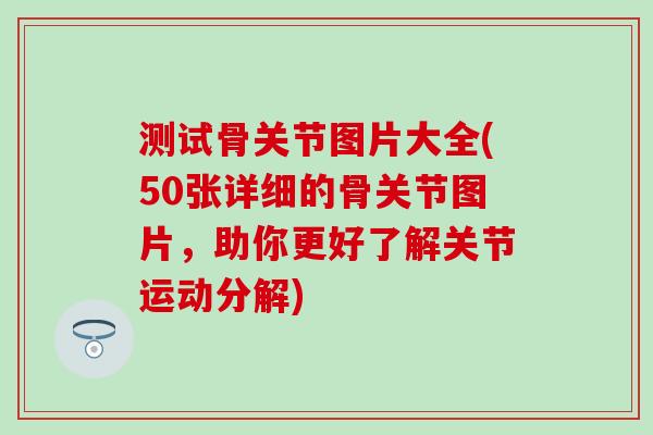 测试骨关节图片大全(50张详细的骨关节图片,助你更好了解关节运动分解)-第1张图片-氨糖科普网 测试骨关节图片大全(50张详细的骨关节图片,助你更好了解关节运动分解)-第1张图片-氨糖科普网