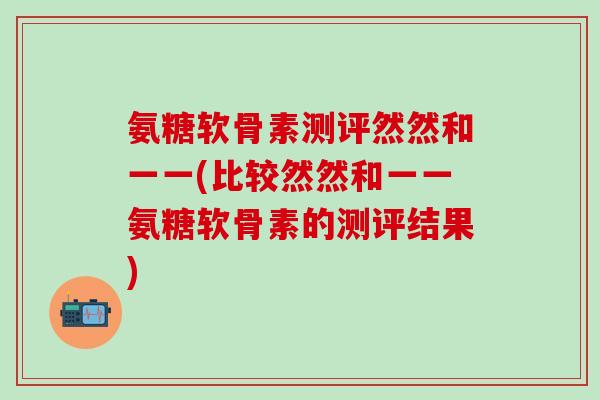 氨糖软骨素测评然然和一一(比较然然和一一氨糖软骨素的测评结果)-第1张图片-氨糖科普网 氨糖软骨素测评然然和一一(比较然然和一一氨糖软骨素的测评结果)-第1张图片-氨糖科普网