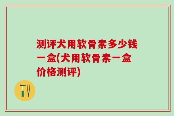 测评犬用软骨素多少钱一盒(犬用软骨素一盒价格测评)-第1张图片-氨糖科普网 测评犬用软骨素多少钱一盒(犬用软骨素一盒价格测评)-第1张图片-氨糖科普网