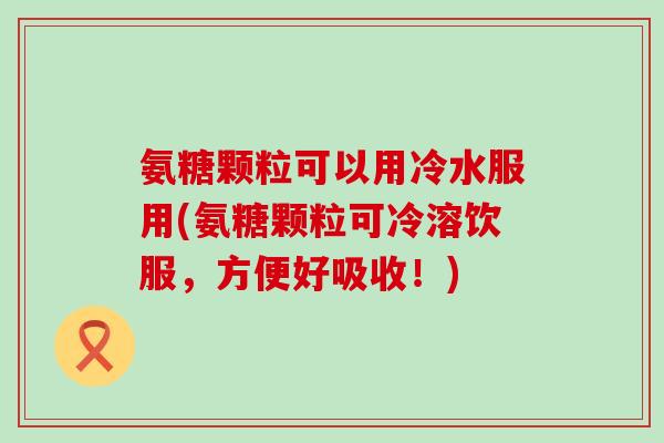 氨糖颗粒可以用冷水服用(氨糖颗粒可冷溶饮服,方便好吸收!)-第1张图片-氨糖科普网 氨糖颗粒可以用冷水服用(氨糖颗粒可冷溶饮服,方便好吸收!)-第1张图片-氨糖科普网