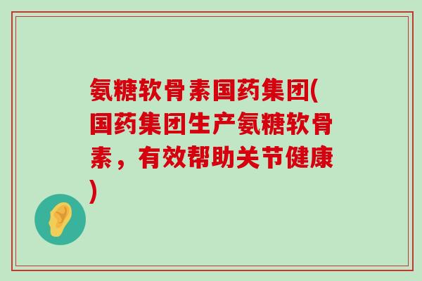 氨糖软骨素国药集团(国药集团生产氨糖软骨素，有效帮助关节健康)-第1张图片-氨糖科普网